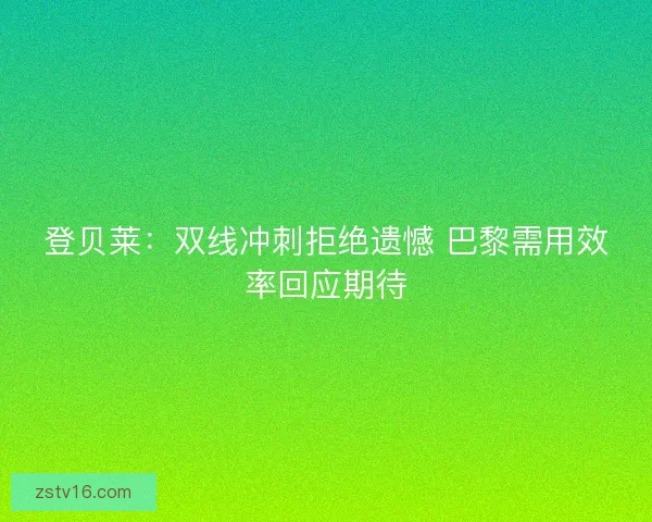 登贝莱：双线冲刺拒绝遗憾 巴黎需用效率回应期待
