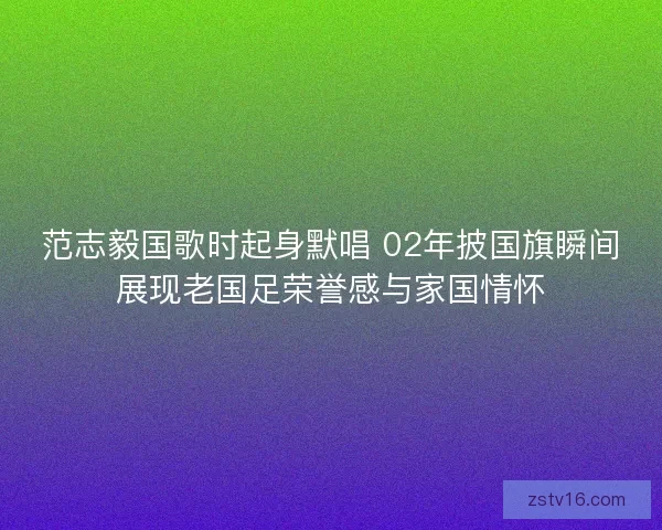 范志毅国歌时起身默唱 02年披国旗瞬间展现老国足荣誉感与家国情怀