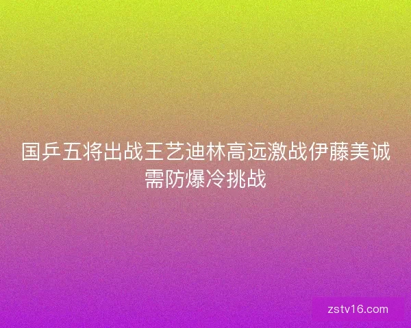 国乒五将出战王艺迪林高远激战伊藤美诚需防爆冷挑战