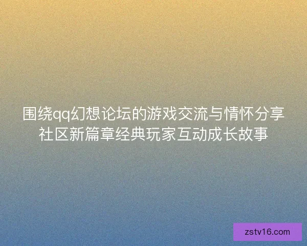 围绕qq幻想论坛的游戏交流与情怀分享社区新篇章经典玩家互动成长故事