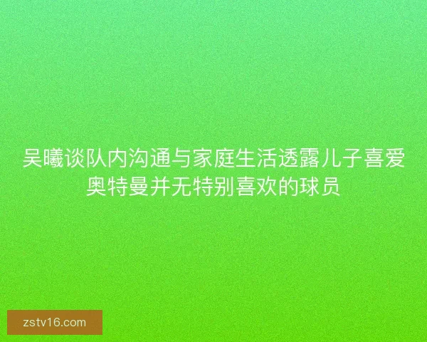 吴曦谈队内沟通与家庭生活透露儿子喜爱奥特曼并无特别喜欢的球员
