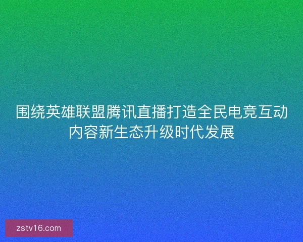 围绕英雄联盟腾讯直播打造全民电竞互动内容新生态升级时代发展