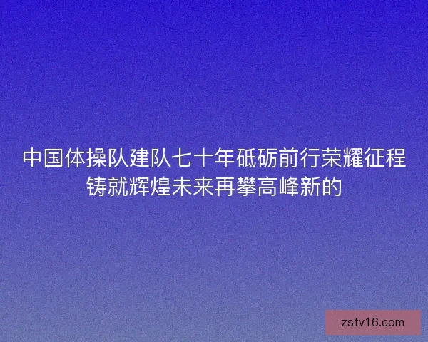 中国体操队建队七十年砥砺前行荣耀征程铸就辉煌未来再攀高峰新的
