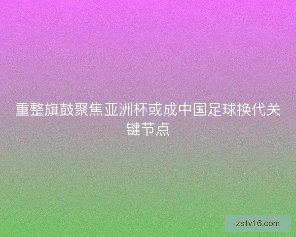 重整旗鼓聚焦亚洲杯或成中国足球换代关键节点