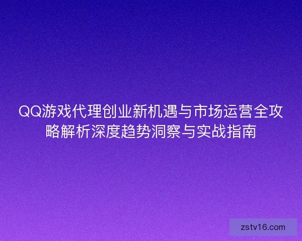 QQ游戏代理创业新机遇与市场运营全攻略解析深度趋势洞察与实战指南
