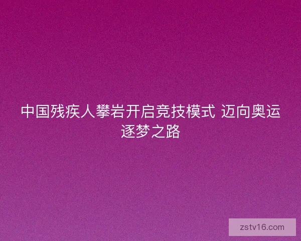 中国残疾人攀岩开启竞技模式 迈向奥运逐梦之路