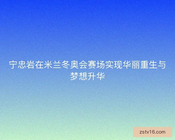 宁忠岩在米兰冬奥会赛场实现华丽重生与梦想升华