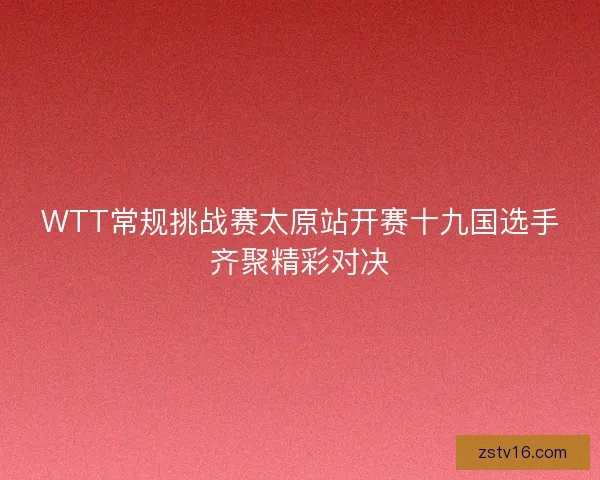 WTT常规挑战赛太原站开赛十九国选手齐聚精彩对决
