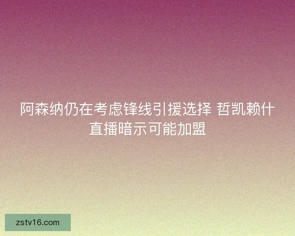 阿森纳仍在考虑锋线引援选择 哲凯赖什直播暗示可能加盟