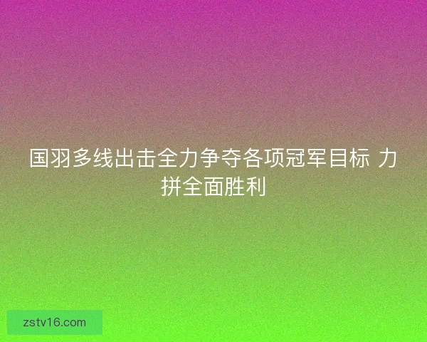 国羽多线出击全力争夺各项冠军目标 力拼全面胜利