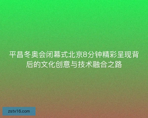 平昌冬奥会闭幕式北京8分钟精彩呈现背后的文化创意与技术融合之路