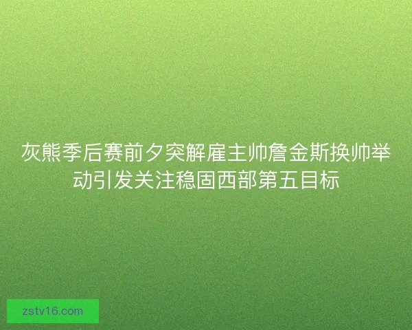 灰熊季后赛前夕突解雇主帅詹金斯换帅举动引发关注稳固西部第五目标