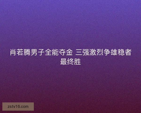 肖若腾男子全能夺金 三强激烈争雄稳者最终胜