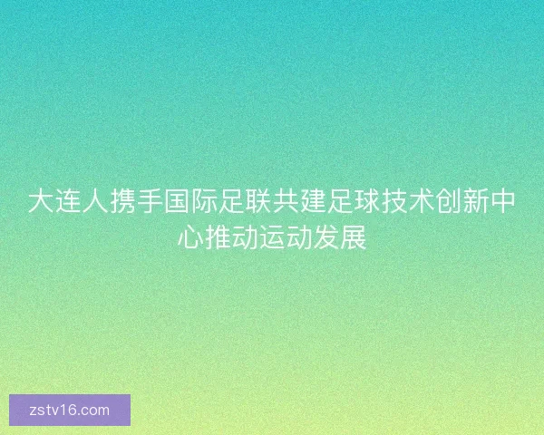 大连人携手国际足联共建足球技术创新中心推动运动发展