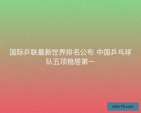 国际乒联最新世界排名公布 中国乒乓球队五项稳居第一